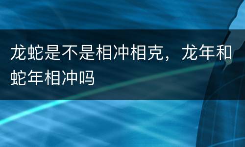 龙蛇是不是相冲相克，龙年和蛇年相冲吗
