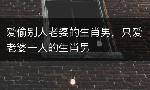 爱偷别人老婆的生肖男，只爱老婆一人的生肖男