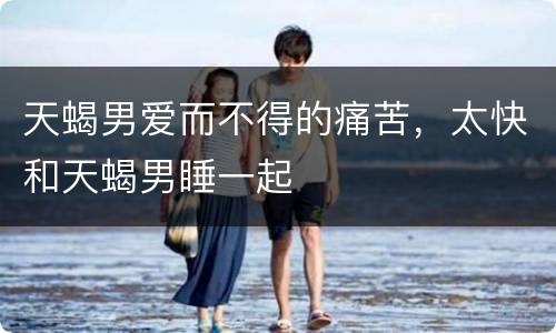 天蝎男爱而不得的痛苦，太快和天蝎男睡一起