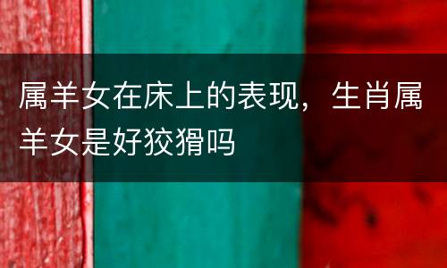 属羊女在床上的表现，生肖属羊女是好狡猾吗