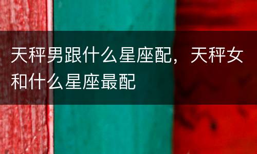 天秤男跟什么星座配，天秤女和什么星座最配