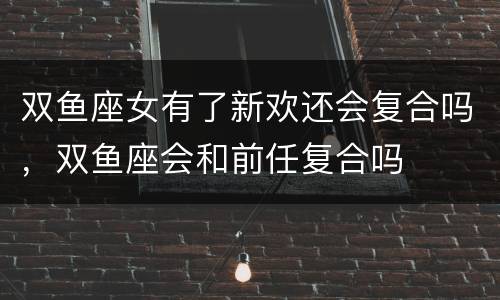 双鱼座女有了新欢还会复合吗，双鱼座会和前任复合吗