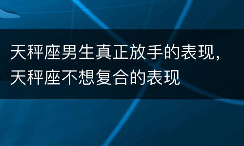 天秤座男生真正放手的表现，天秤座不想复合的表现