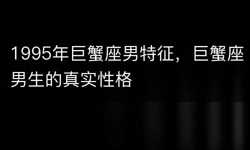 1995年巨蟹座男特征，巨蟹座男生的真实性格