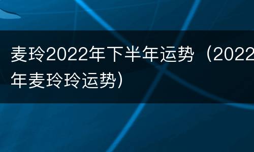 麦玲2022年下半年运势（2022年麦玲玲运势）