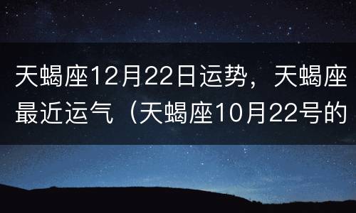 天蝎座12月22日运势，天蝎座最近运气（天蝎座10月22号的运势）
