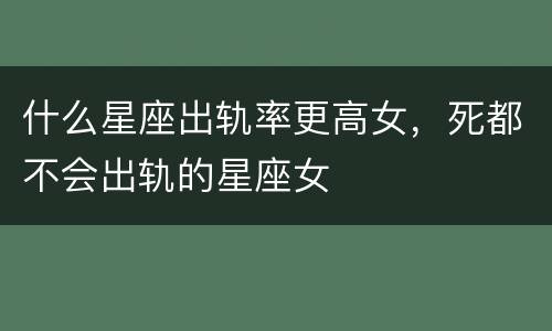 什么星座出轨率更高女，死都不会出轨的星座女