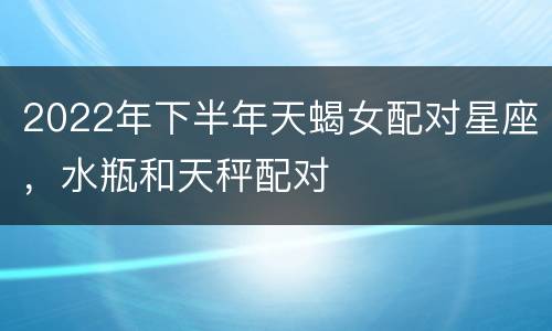 2022年下半年天蝎女配对星座，水瓶和天秤配对