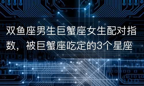 双鱼座男生巨蟹座女生配对指数，被巨蟹座吃定的3个星座
