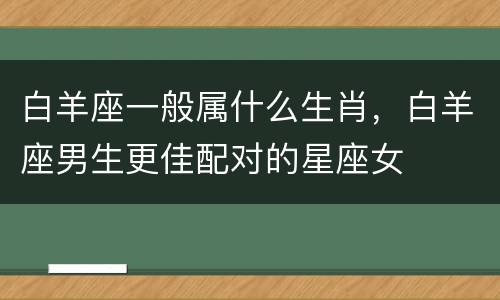 白羊座一般属什么生肖，白羊座男生更佳配对的星座女
