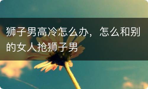 狮子男高冷怎么办，怎么和别的女人抢狮子男