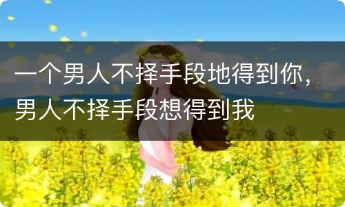 一个男人不择手段地得到你，男人不择手段想得到我