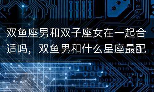 双鱼座男和双子座女在一起合适吗，双鱼男和什么星座最配