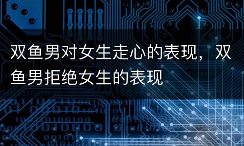 双鱼男对女生走心的表现，双鱼男拒绝女生的表现