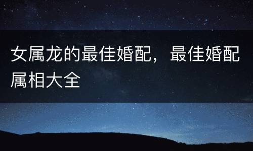 女属龙的最佳婚配，最佳婚配属相大全