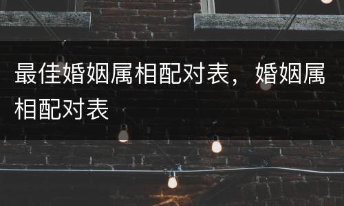 最佳婚姻属相配对表，婚姻属相配对表