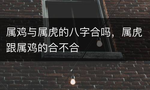 属鸡与属虎的八字合吗，属虎跟属鸡的合不合