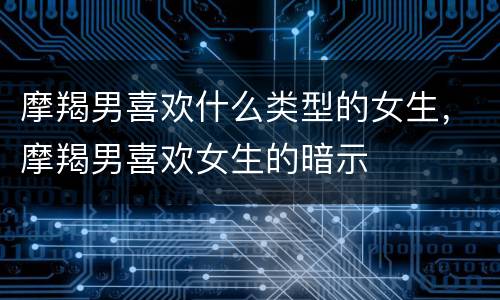 摩羯男喜欢什么类型的女生，摩羯男喜欢女生的暗示