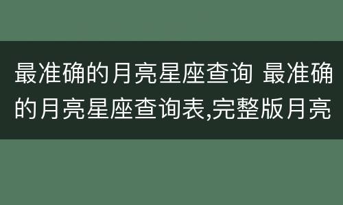 最准确的月亮星座查询 最准确的月亮星座查询表,完整版月亮星座查询表