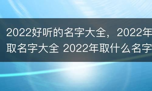 2022好听的名字大全，2022年取名字大全 2022年取什么名字好听