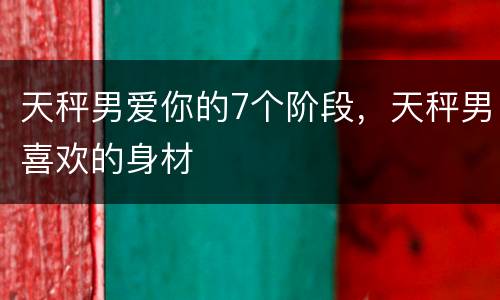 天秤男爱你的7个阶段，天秤男喜欢的身材