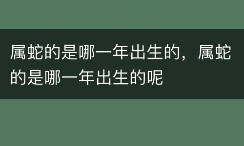 属蛇的是哪一年出生的，属蛇的是哪一年出生的呢