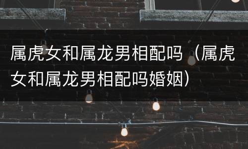 属虎女和属龙男相配吗（属虎女和属龙男相配吗婚姻）