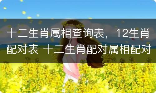 十二生肖属相查询表，12生肖配对表 十二生肖配对属相配对查询