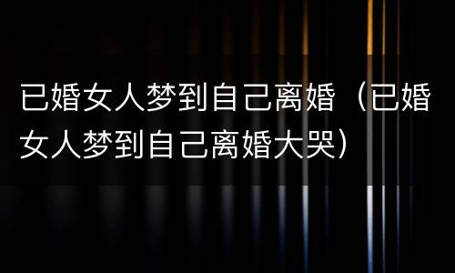 已婚女人梦到自己离婚（已婚女人梦到自己离婚大哭）