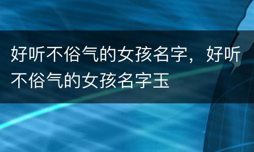 好听不俗气的女孩名字，好听不俗气的女孩名字玉