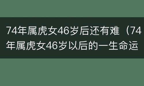 74年属虎女46岁后还有难（74年属虎女46岁以后的一生命运好不好）