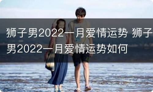 狮子男2022一月爱情运势 狮子男2022一月爱情运势如何