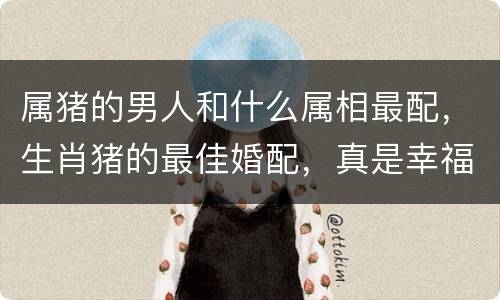 属猪的男人和什么属相最配，生肖猪的最佳婚配，真是幸福美满！