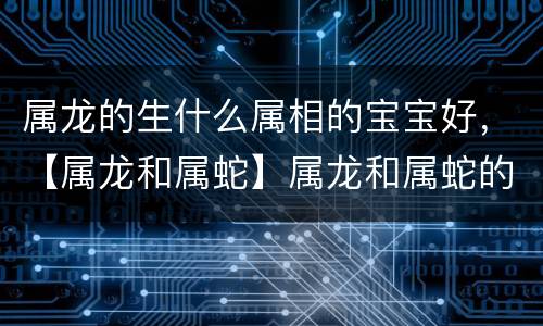 属龙的生什么属相的宝宝好，【属龙和属蛇】属龙和属蛇的相配吗？