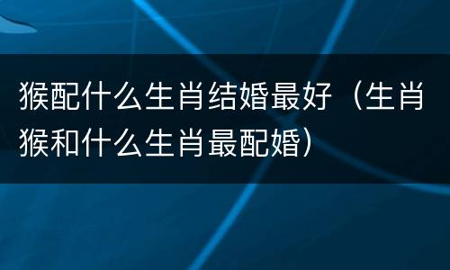 猴配什么生肖结婚最好（生肖猴和什么生肖最配婚）