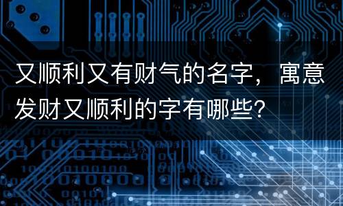 又顺利又有财气的名字，寓意发财又顺利的字有哪些？