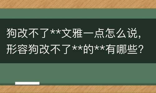 狗改不了**文雅一点怎么说，形容狗改不了**的**有哪些?