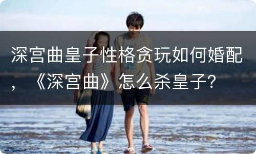 深宫曲皇子性格贪玩如何婚配，《深宫曲》怎么杀皇子？