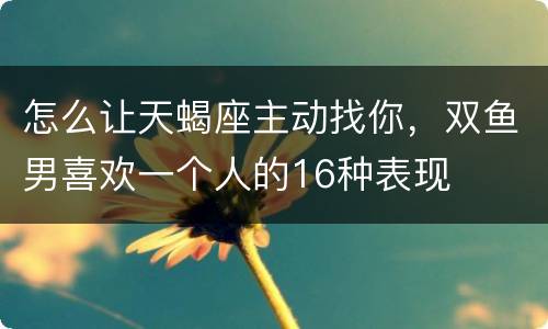 怎么让天蝎座主动找你，双鱼男喜欢一个人的16种表现