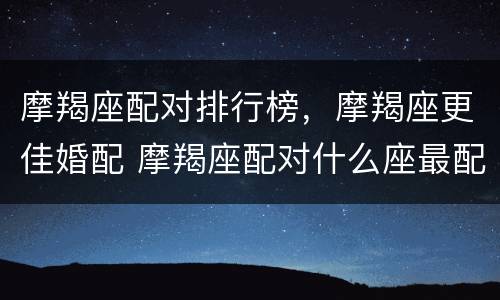 摩羯座配对排行榜，摩羯座更佳婚配 摩羯座配对什么座最配