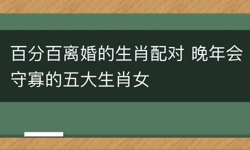 百分百离婚的生肖配对 晚年会守寡的五大生肖女