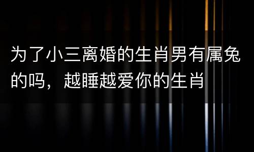 为了小三离婚的生肖男有属兔的吗，越睡越爱你的生肖