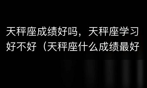 天秤座成绩好吗，天秤座学习好不好（天秤座什么成绩最好）