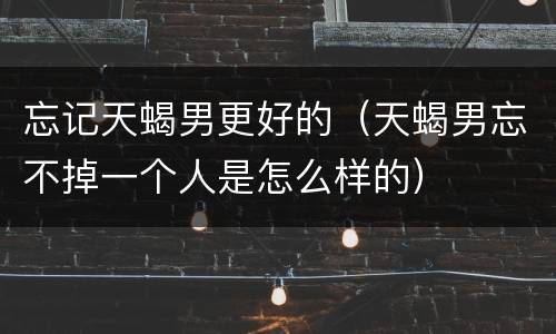 忘记天蝎男更好的（天蝎男忘不掉一个人是怎么样的）
