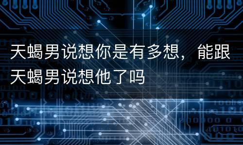 天蝎男说想你是有多想，能跟天蝎男说想他了吗