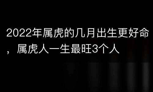 2022年属虎的几月出生更好命，属虎人一生最旺3个人