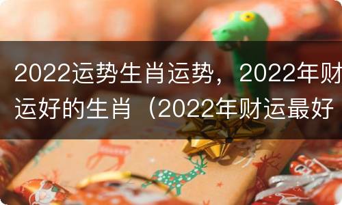 2022运势生肖运势，2022年财运好的生肖（2022年财运最好生肖）