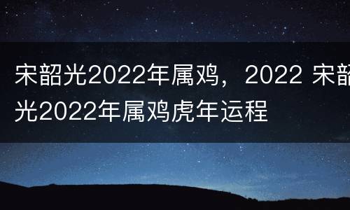 宋韶光2022年属鸡，2022 宋韶光2022年属鸡虎年运程