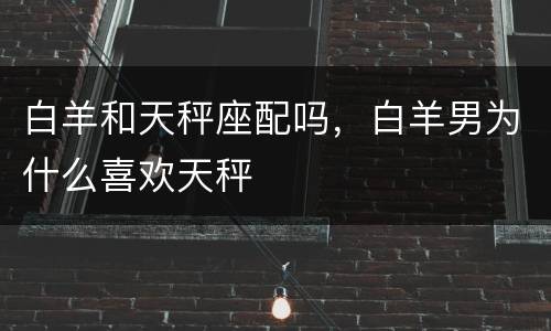 白羊和天秤座配吗，白羊男为什么喜欢天秤