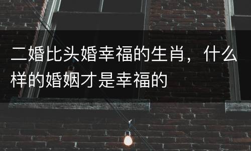 二婚比头婚幸福的生肖，什么样的婚姻才是幸福的